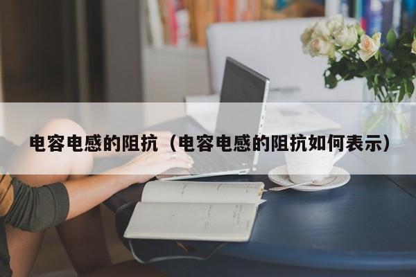 电容电感的阻抗（电容电感的阻抗如何表示）(图1)